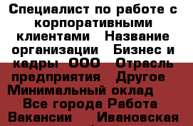 Специалист по работе с корпоративными клиентами › Название организации ­ Бизнес и кадры, ООО › Отрасль предприятия ­ Другое › Минимальный оклад ­ 1 - Все города Работа » Вакансии   . Ивановская обл.